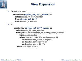 ©Silberschatz, Korth and Sudarshan
4.27
Database System Concepts - 7th Edition
View Expansion
 Expand the view :
create view physics_fall_2017_watson as
select course_id, room_number
from physics_fall_2017
where building= 'Watson'
 To:
create view physics_fall_2017_watson as
select course_id, room_number
from (select course.course_id, building, room_number
from course, section
where course.course_id = section.course_id
and course.dept_name = 'Physics'
and section.semester = 'Fall'
and section.year = '2017')
where building= 'Watson';
 