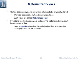 ©Silberschatz, Korth and Sudarshan
4.29
Database System Concepts - 7th Edition
Materialized Views
 Certain database systems allow view relations to be physically stored.
• Physical copy created when the view is defined.
• Such views are called Materialized view:
 If relations used in the query are updated, the materialized view result
becomes out of date
• Need to maintain the view, by updating the view whenever the
underlying relations are updated.
 