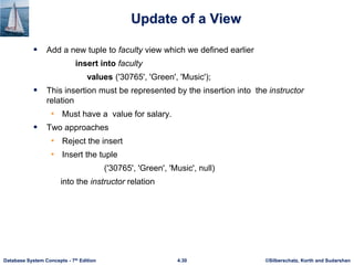 ©Silberschatz, Korth and Sudarshan
4.30
Database System Concepts - 7th Edition
Update of a View
 Add a new tuple to faculty view which we defined earlier
insert into faculty
values ('30765', 'Green', 'Music');
 This insertion must be represented by the insertion into the instructor
relation
• Must have a value for salary.
 Two approaches
• Reject the insert
• Insert the tuple
('30765', 'Green', 'Music', null)
into the instructor relation
 