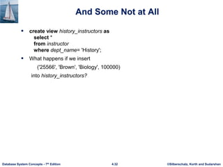 ©Silberschatz, Korth and Sudarshan
4.32
Database System Concepts - 7th Edition
And Some Not at All
 create view history_instructors as
select *
from instructor
where dept_name= 'History';
 What happens if we insert
('25566', 'Brown', 'Biology', 100000)
into history_instructors?
 