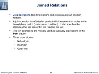 ©Silberschatz, Korth and Sudarshan
4.3
Database System Concepts - 7th Edition
Joined Relations
 Join operations take two relations and return as a result another
relation.
 A join operation is a Cartesian product which requires that tuples in the
two relations match (under some condition). It also specifies the
attributes that are present in the result of the join
 The join operations are typically used as subquery expressions in the
from clause
 Three types of joins:
• Natural join
• Inner join
• Outer join
 