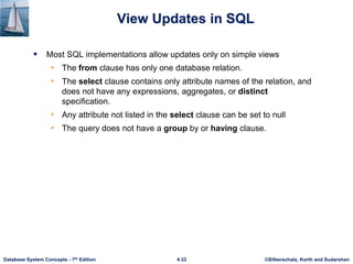 ©Silberschatz, Korth and Sudarshan
4.33
Database System Concepts - 7th Edition
View Updates in SQL
 Most SQL implementations allow updates only on simple views
• The from clause has only one database relation.
• The select clause contains only attribute names of the relation, and
does not have any expressions, aggregates, or distinct
specification.
• Any attribute not listed in the select clause can be set to null
• The query does not have a group by or having clause.
 