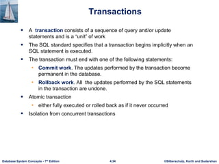 ©Silberschatz, Korth and Sudarshan
4.34
Database System Concepts - 7th Edition
Transactions
 A transaction consists of a sequence of query and/or update
statements and is a “unit” of work
 The SQL standard specifies that a transaction begins implicitly when an
SQL statement is executed.
 The transaction must end with one of the following statements:
• Commit work. The updates performed by the transaction become
permanent in the database.
• Rollback work. All the updates performed by the SQL statements
in the transaction are undone.
 Atomic transaction
• either fully executed or rolled back as if it never occurred
 Isolation from concurrent transactions
 