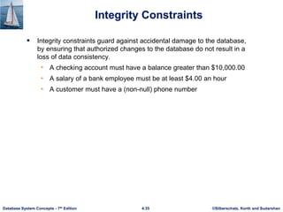 ©Silberschatz, Korth and Sudarshan
4.35
Database System Concepts - 7th Edition
Integrity Constraints
 Integrity constraints guard against accidental damage to the database,
by ensuring that authorized changes to the database do not result in a
loss of data consistency.
• A checking account must have a balance greater than $10,000.00
• A salary of a bank employee must be at least $4.00 an hour
• A customer must have a (non-null) phone number
 
