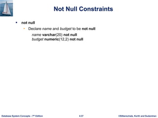 ©Silberschatz, Korth and Sudarshan
4.37
Database System Concepts - 7th Edition
Not Null Constraints
 not null
• Declare name and budget to be not null
name varchar(20) not null
budget numeric(12,2) not null
 