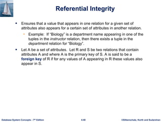 ©Silberschatz, Korth and Sudarshan
4.40
Database System Concepts - 7th Edition
Referential Integrity
 Ensures that a value that appears in one relation for a given set of
attributes also appears for a certain set of attributes in another relation.
• Example: If “Biology” is a department name appearing in one of the
tuples in the instructor relation, then there exists a tuple in the
department relation for “Biology”.
 Let A be a set of attributes. Let R and S be two relations that contain
attributes A and where A is the primary key of S. A is said to be a
foreign key of R if for any values of A appearing in R these values also
appear in S.
 