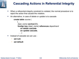 ©Silberschatz, Korth and Sudarshan
4.42
Database System Concepts - 7th Edition
Cascading Actions in Referential Integrity
 When a referential-integrity constraint is violated, the normal procedure is to
reject the action that caused the violation.
 An alternative, in case of delete or update is to cascade
create table course (
(…
dept_name varchar(20),
foreign key (dept_name) references department
on delete cascade
on update cascade,
. . .)
 Instead of cascade we can use :
• set null,
• set default
 