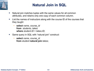 ©Silberschatz, Korth and Sudarshan
4.4
Database System Concepts - 7th Edition
Natural Join in SQL
 Natural join matches tuples with the same values for all common
attributes, and retains only one copy of each common column.
 List the names of instructors along with the course ID of the courses that
they taught
• select name, course_id
from students, takes
where student.ID = takes.ID;
 Same query in SQL with “natural join” construct
• select name, course_id
from student natural join takes;
 