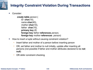 ©Silberschatz, Korth and Sudarshan
4.43
Database System Concepts - 7th Edition
Integrity Constraint Violation During Transactions
 Consider:
create table person (
ID char(10),
name char(40),
mother char(10),
father char(10),
primary key ID,
foreign key father references person,
foreign key mother references person)
 How to insert a tuple without causing constraint violation?
• Insert father and mother of a person before inserting person
• OR, set father and mother to null initially, update after inserting all
persons (not possible if father and mother attributes declared to be not
null)
• OR defer constraint checking
 
