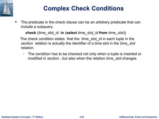 ©Silberschatz, Korth and Sudarshan
4.44
Database System Concepts - 7th Edition
Complex Check Conditions
 The predicate in the check clause can be an arbitrary predicate that can
include a subquery.
check (time_slot_id in (select time_slot_id from time_slot))
The check condition states that the time_slot_id in each tuple in the
section relation is actually the identifier of a time slot in the time_slot
relation.
• The condition has to be checked not only when a tuple is inserted or
modified in section , but also when the relation time_slot changes
 
