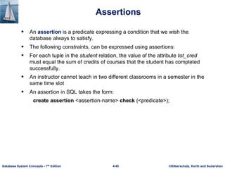 ©Silberschatz, Korth and Sudarshan
4.45
Database System Concepts - 7th Edition
Assertions
 An assertion is a predicate expressing a condition that we wish the
database always to satisfy.
 The following constraints, can be expressed using assertions:
 For each tuple in the student relation, the value of the attribute tot_cred
must equal the sum of credits of courses that the student has completed
successfully.
 An instructor cannot teach in two different classrooms in a semester in the
same time slot
 An assertion in SQL takes the form:
create assertion <assertion-name> check (<predicate>);
 