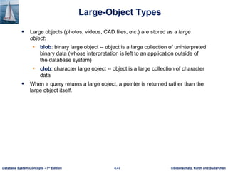 ©Silberschatz, Korth and Sudarshan
4.47
Database System Concepts - 7th Edition
Large-Object Types
 Large objects (photos, videos, CAD files, etc.) are stored as a large
object:
• blob: binary large object -- object is a large collection of uninterpreted
binary data (whose interpretation is left to an application outside of
the database system)
• clob: character large object -- object is a large collection of character
data
 When a query returns a large object, a pointer is returned rather than the
large object itself.
 