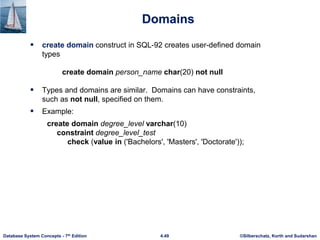 ©Silberschatz, Korth and Sudarshan
4.49
Database System Concepts - 7th Edition
Domains
 create domain construct in SQL-92 creates user-defined domain
types
create domain person_name char(20) not null
 Types and domains are similar. Domains can have constraints,
such as not null, specified on them.
 Example:
create domain degree_level varchar(10)
constraint degree_level_test
check (value in ('Bachelors', 'Masters', 'Doctorate'));
 
