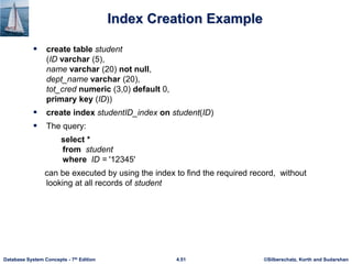 ©Silberschatz, Korth and Sudarshan
4.51
Database System Concepts - 7th Edition
Index Creation Example
 create table student
(ID varchar (5),
name varchar (20) not null,
dept_name varchar (20),
tot_cred numeric (3,0) default 0,
primary key (ID))
 create index studentID_index on student(ID)
 The query:
select *
from student
where ID = '12345'
can be executed by using the index to find the required record, without
looking at all records of student
 