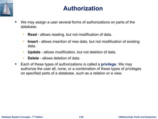 ©Silberschatz, Korth and Sudarshan
4.52
Database System Concepts - 7th Edition
Authorization
 We may assign a user several forms of authorizations on parts of the
database.
• Read - allows reading, but not modification of data.
• Insert - allows insertion of new data, but not modification of existing
data.
• Update - allows modification, but not deletion of data.
• Delete - allows deletion of data.
 Each of these types of authorizations is called a privilege. We may
authorize the user all, none, or a combination of these types of privileges
on specified parts of a database, such as a relation or a view.
 