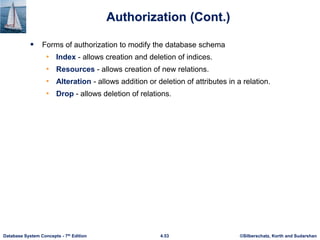 ©Silberschatz, Korth and Sudarshan
4.53
Database System Concepts - 7th Edition
Authorization (Cont.)
 Forms of authorization to modify the database schema
• Index - allows creation and deletion of indices.
• Resources - allows creation of new relations.
• Alteration - allows addition or deletion of attributes in a relation.
• Drop - allows deletion of relations.
 