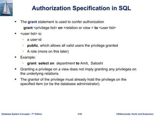 ©Silberschatz, Korth and Sudarshan
4.54
Database System Concepts - 7th Edition
Authorization Specification in SQL
 The grant statement is used to confer authorization
grant <privilege list> on <relation or view > to <user list>
 <user list> is:
• a user-id
• public, which allows all valid users the privilege granted
• A role (more on this later)
 Example:
• grant select on department to Amit, Satoshi
 Granting a privilege on a view does not imply granting any privileges on
the underlying relations.
 The grantor of the privilege must already hold the privilege on the
specified item (or be the database administrator).
 