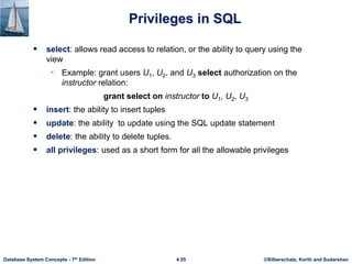 ©Silberschatz, Korth and Sudarshan
4.55
Database System Concepts - 7th Edition
Privileges in SQL
 select: allows read access to relation, or the ability to query using the
view
• Example: grant users U1, U2, and U3 select authorization on the
instructor relation:
grant select on instructor to U1, U2, U3
 insert: the ability to insert tuples
 update: the ability to update using the SQL update statement
 delete: the ability to delete tuples.
 all privileges: used as a short form for all the allowable privileges
 