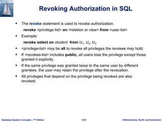 ©Silberschatz, Korth and Sudarshan
4.56
Database System Concepts - 7th Edition
Revoking Authorization in SQL
 The revoke statement is used to revoke authorization.
revoke <privilege list> on <relation or view> from <user list>
 Example:
revoke select on student from U1, U2, U3
 <privilege-list> may be all to revoke all privileges the revokee may hold.
 If <revokee-list> includes public, all users lose the privilege except those
granted it explicitly.
 If the same privilege was granted twice to the same user by different
grantees, the user may retain the privilege after the revocation.
 All privileges that depend on the privilege being revoked are also
revoked.
 