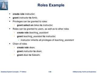©Silberschatz, Korth and Sudarshan
4.58
Database System Concepts - 7th Edition
Roles Example
 create role instructor;
 grant instructor to Amit;
 Privileges can be granted to roles:
• grant select on takes to instructor;
 Roles can be granted to users, as well as to other roles
• create role teaching_assistant
• grant teaching_assistant to instructor;
 Instructor inherits all privileges of teaching_assistant
 Chain of roles
• create role dean;
• grant instructor to dean;
• grant dean to Satoshi;
 