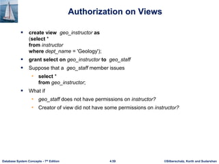 ©Silberschatz, Korth and Sudarshan
4.59
Database System Concepts - 7th Edition
Authorization on Views
 create view geo_instructor as
(select *
from instructor
where dept_name = 'Geology');
 grant select on geo_instructor to geo_staff
 Suppose that a geo_staff member issues
• select *
from geo_instructor;
 What if
• geo_staff does not have permissions on instructor?
• Creator of view did not have some permissions on instructor?
 