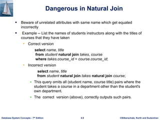 ©Silberschatz, Korth and Sudarshan
4.9
Database System Concepts - 7th Edition
Dangerous in Natural Join
 Beware of unrelated attributes with same name which get equated
incorrectly
 Example -- List the names of students instructors along with the titles of
courses that they have taken
• Correct version
select name, title
from student natural join takes, course
where takes.course_id = course.course_id;
• Incorrect version
select name, title
from student natural join takes natural join course;
 This query omits all (student name, course title) pairs where the
student takes a course in a department other than the student's
own department.
 The correct version (above), correctly outputs such pairs.
 