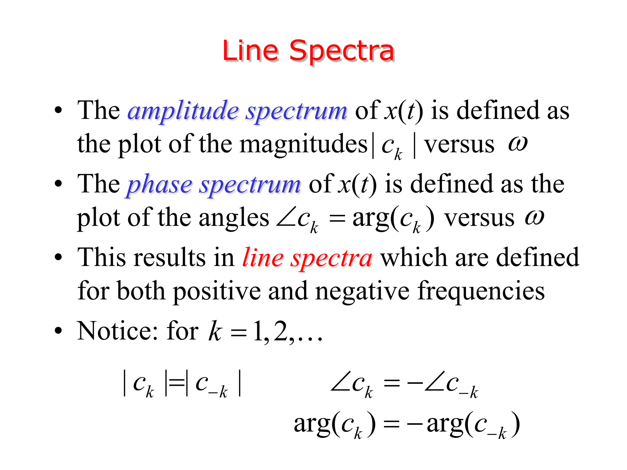 • The amplitude spectrum of x(t) is defined as
the plot of the magnitudes versus
• The phase spectrum of x(t) is defined as the
plot of the angles versus
• This results in line spectra which are defined
for both positive and negative frequencies
• Notice: for
Line Spectra
| |
k
c


arg( )
k k
c c
 
| | | |
k k
c c
 k k
c c
  
arg( ) arg( )
k k
c c
 
1,2,
k 
 