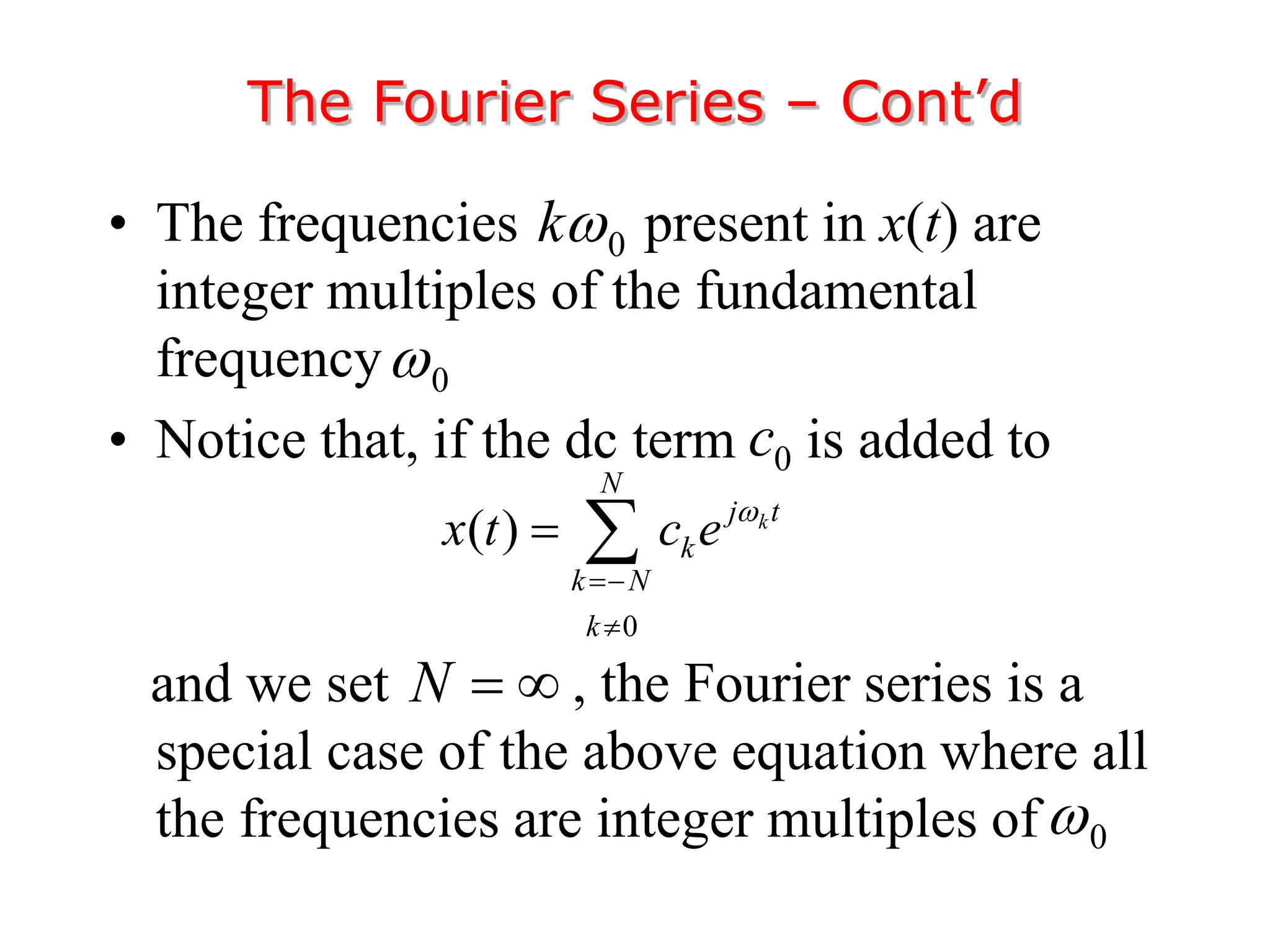 • The frequencies present in x(t) are
integer multiples of the fundamental
frequency
• Notice that, if the dc term is added to
and we set , the Fourier series is a
special case of the above equation where all
the frequencies are integer multiples of
The Fourier Series – Cont’d
0
k
0

0
( ) k
N
j t
k
k N
k
x t c e 


 
N  
0

0
c
 