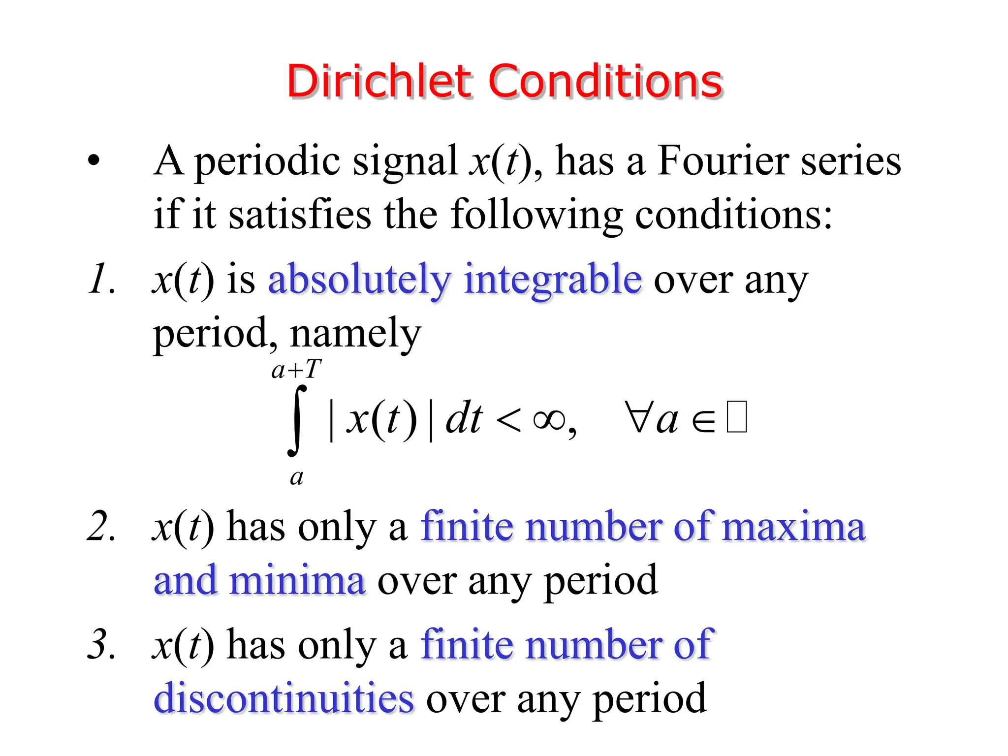 • A periodic signal x(t), has a Fourier series
if it satisfies the following conditions:
1. x(t) is absolutely integrable over any
period, namely
2. x(t) has only a finite number of maxima
and minima over any period
3. x(t) has only a finite number of
discontinuities over any period
Dirichlet Conditions
| ( ) | ,
a T
a
x t dt a

   

 