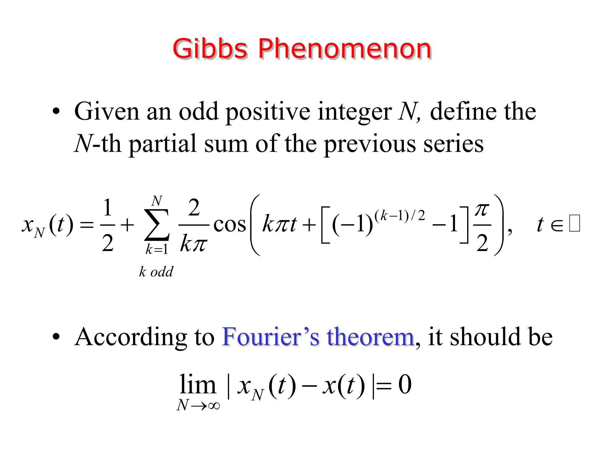 • Given an odd positive integer N, define the
N-th partial sum of the previous series
• According to Fourier’s theorem, it should be
Gibbs Phenomenon
( 1)/ 2
1
1 2
( ) cos ( 1) 1 ,
2 2
N
k
N
k
k odd
x t k t t
k





 
 
     
 
 
 

lim | ( ) ( ) | 0
N
N
x t x t

 
 