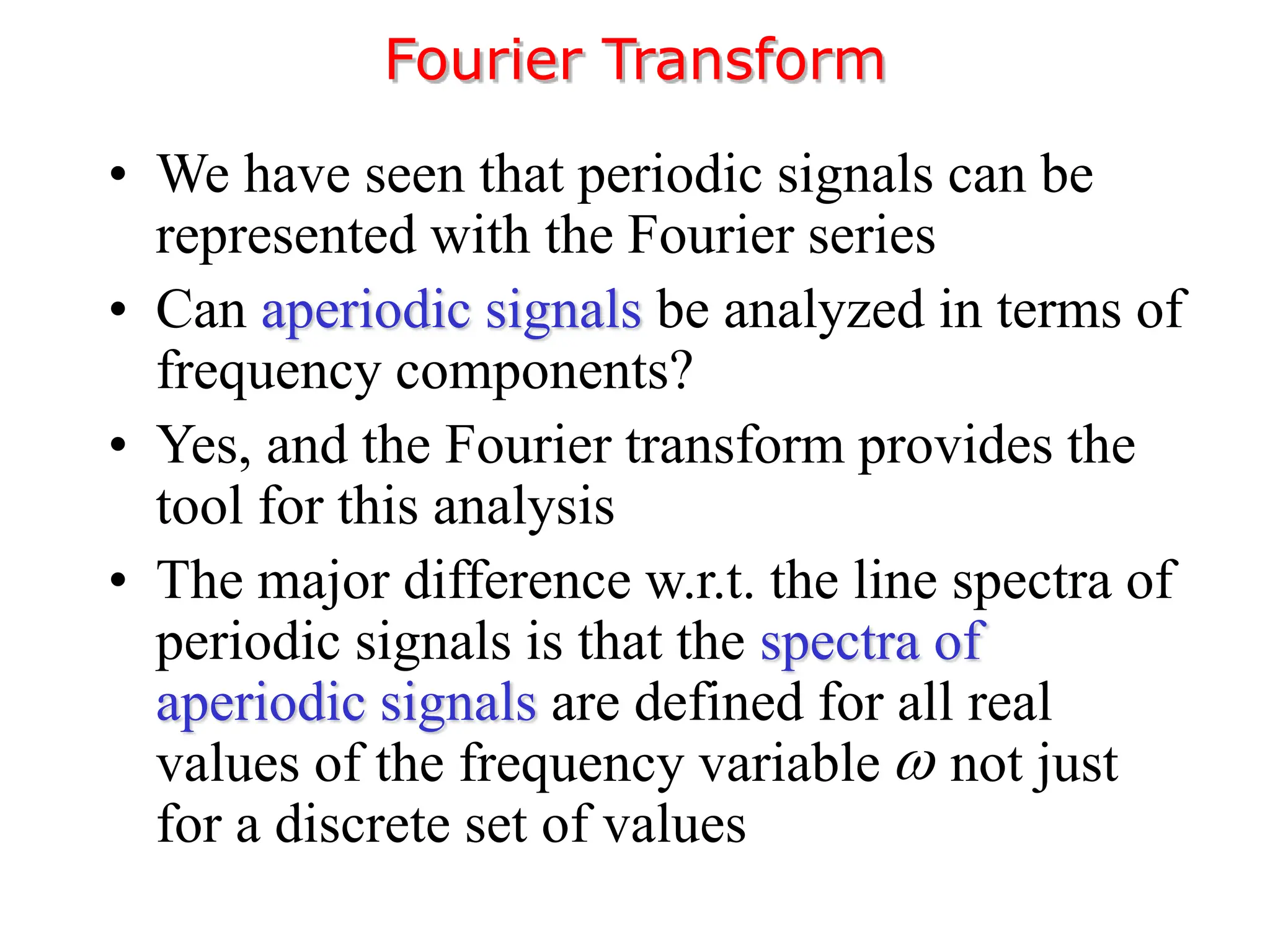 • We have seen that periodic signals can be
represented with the Fourier series
• Can aperiodic signals be analyzed in terms of
frequency components?
• Yes, and the Fourier transform provides the
tool for this analysis
• The major difference w.r.t. the line spectra of
periodic signals is that the spectra of
aperiodic signals are defined for all real
values of the frequency variable not just
for a discrete set of values
Fourier Transform

 
