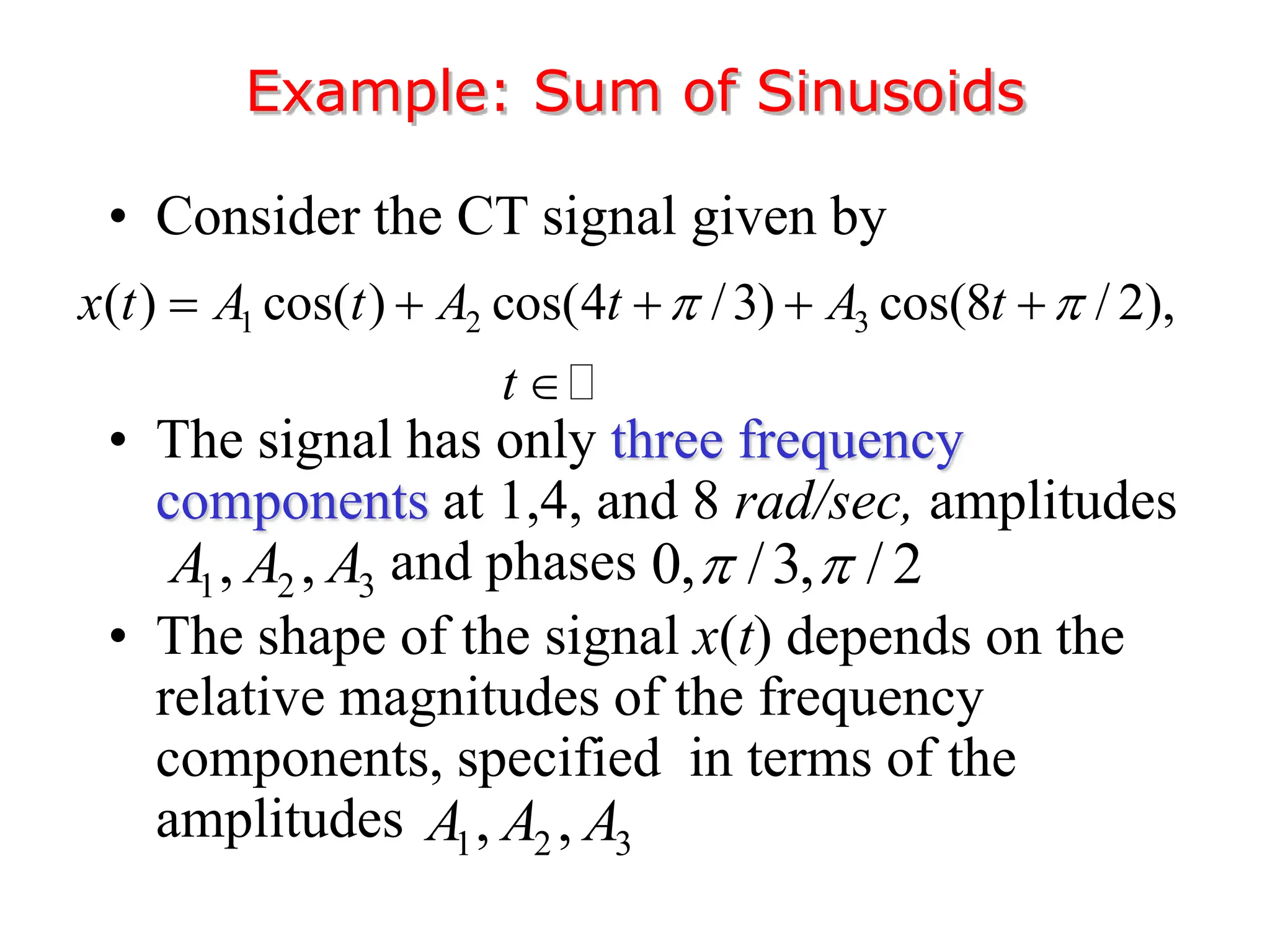 • Consider the CT signal given by
• The signal has only three frequency
components at 1,4, and 8 rad/sec, amplitudes
and phases
• The shape of the signal x(t) depends on the
relative magnitudes of the frequency
components, specified in terms of the
amplitudes
Example: Sum of Sinusoids
1 2 3
( ) cos( ) cos(4 /3) cos(8 / 2),
x t A t A t A t
t
 
    

1 2 3
, ,
A A A 0, /3, / 2
 
1 2 3
, ,
A A A
 