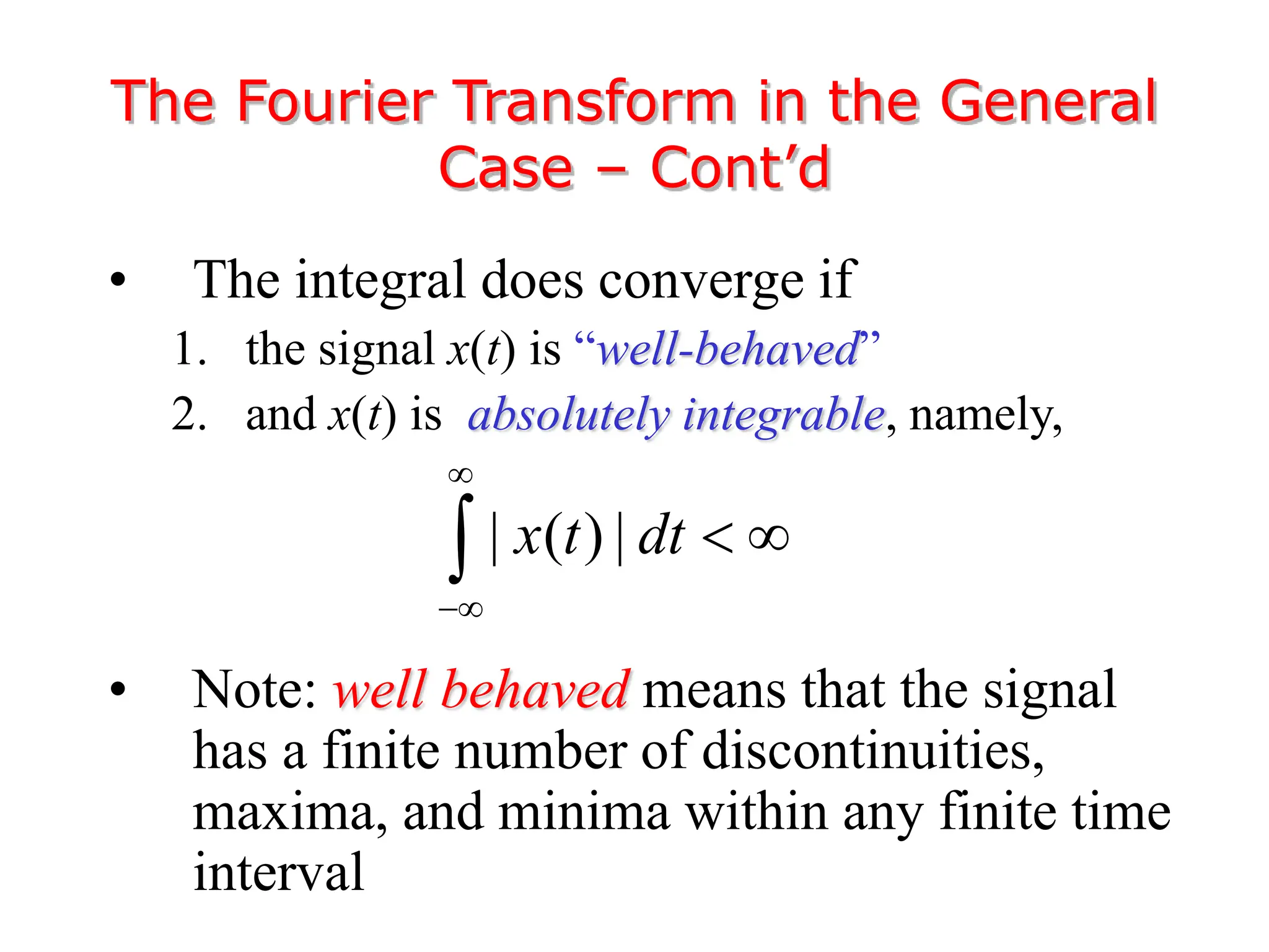 • The integral does converge if
1. the signal x(t) is “well-behaved”
2. and x(t) is absolutely integrable, namely,
• Note: well behaved means that the signal
has a finite number of discontinuities,
maxima, and minima within any finite time
interval
The Fourier Transform in the General
Case – Cont’d
| ( ) |
x t dt


 

 