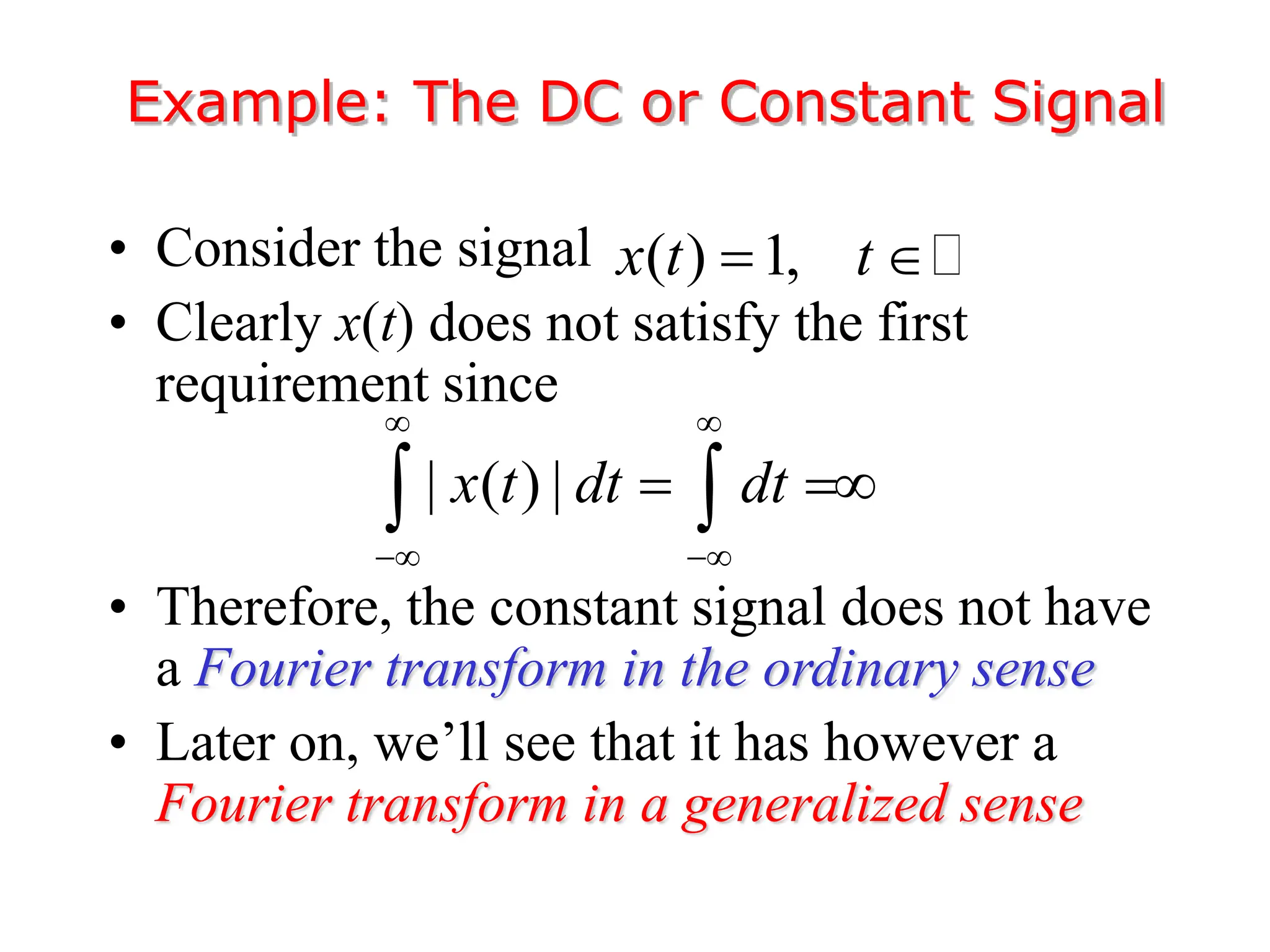 • Consider the signal
• Clearly x(t) does not satisfy the first
requirement since
• Therefore, the constant signal does not have
a Fourier transform in the ordinary sense
• Later on, we’ll see that it has however a
Fourier transform in a generalized sense
Example: The DC or Constant Signal
( ) 1,
x t t
 
| ( ) |
x t dt dt
 
 
 
 
 