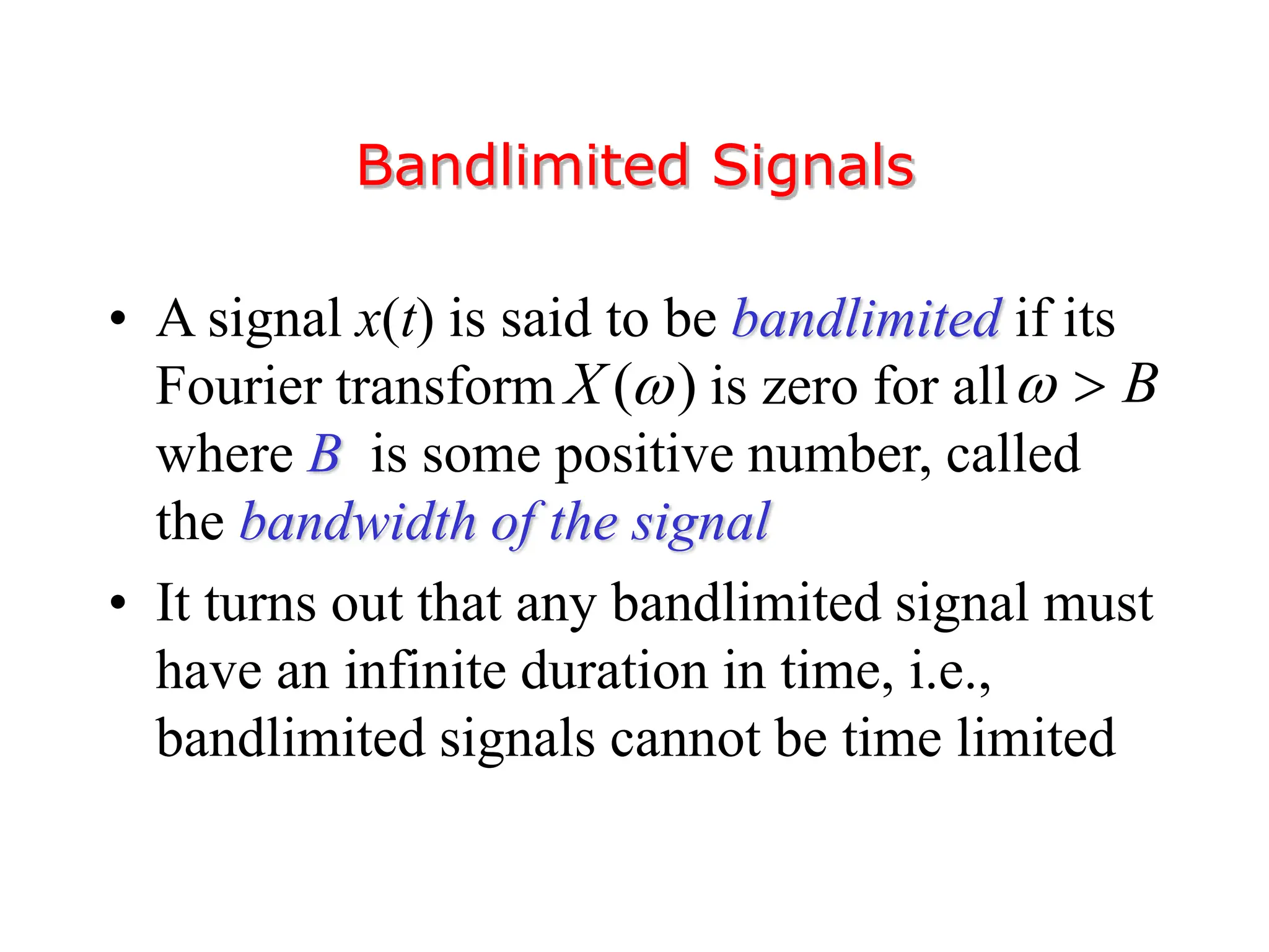 • A signal x(t) is said to be bandlimited if its
Fourier transform is zero for all
where B is some positive number, called
the bandwidth of the signal
• It turns out that any bandlimited signal must
have an infinite duration in time, i.e.,
bandlimited signals cannot be time limited
Bandlimited Signals
( )
X  B
 
 