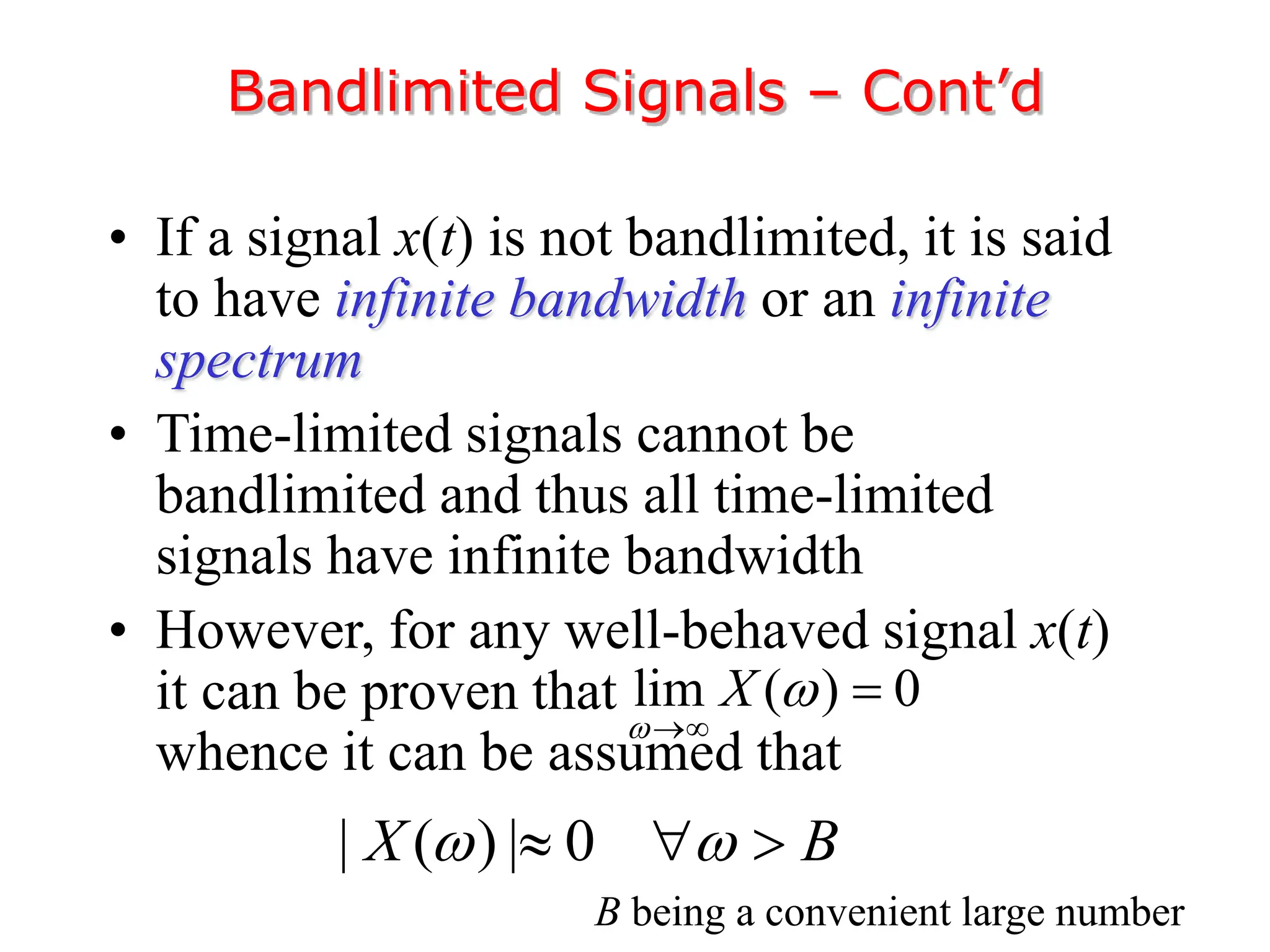 • If a signal x(t) is not bandlimited, it is said
to have infinite bandwidth or an infinite
spectrum
• Time-limited signals cannot be
bandlimited and thus all time-limited
signals have infinite bandwidth
• However, for any well-behaved signal x(t)
it can be proven that
whence it can be assumed that
Bandlimited Signals – Cont’d
lim ( ) 0
X




| ( ) | 0
X B
 
  
B being a convenient large number
 