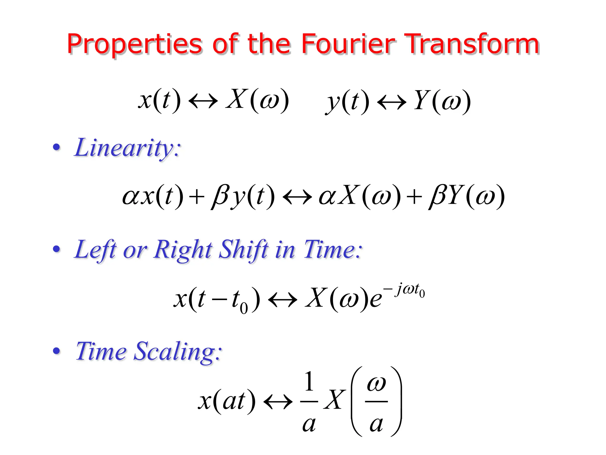 Properties of the Fourier Transform
• Linearity:
• Left or Right Shift in Time:
• Time Scaling:
( ) ( )
x t X 
 ( ) ( )
y t Y 

( ) ( ) ( ) ( )
x t y t X Y
     
  
0
0
( ) ( ) j t
x t t X e 
 
 
1
( )
x at X
a a

 
  
 
 