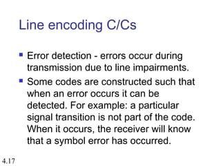 4.17
Line encoding C/Cs
 Error detection - errors occur during
transmission due to line impairments.
 Some codes are constructed such that
when an error occurs it can be
detected. For example: a particular
signal transition is not part of the code.
When it occurs, the receiver will know
that a symbol error has occurred.
 