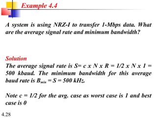 4.28
A system is using NRZ-I to transfer 1-Mbps data. What
are the average signal rate and minimum bandwidth?
Solution
The average signal rate is S= c x N x R = 1/2 x N x 1 =
500 kbaud. The minimum bandwidth for this average
baud rate is Bmin = S = 500 kHz.
Note c = 1/2 for the avg. case as worst case is 1 and best
case is 0
Example 4.4
 