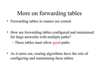 More on forwarding tables
• Forwarding tables in routers are central
• How are forwarding tables configured and maintained
for large networks with multiple paths?
– These tables must allow good paths
• As it turns out, routing algorithms have the role of
configuring and maintaining these tables.
 