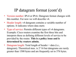 IP datagram format (cont’d)
• Version number: IPv4 or IPv6. Datagram format changes with
this number. For now we will describe v4.
• Header length: v4 datagram contains a variable number of
options. It indicates where data starts
• Type of service: Permits different types of v4 datagrams.
Example: Cisco routers examine the first three bits and
interprets these as defining different levels of service to be
provided by the router. This is a policy issue and is
determined by routers admin.
• Datagram length: Total length of header + data (i.e.,
datagram). Theoretical max. is 2^16 but datagrams are rarely
greater than 1500 bytes and are frequently set to 576 bytes.
 