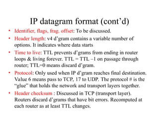 IP datagram format (cont’d)
• Identifier, flags, frag. offset: To be discussed.
• Header length: v4 d’gram contains a variable number of
options. It indicates where data starts
• Time to live: TTL prevents d’grams from ending in router
loops & living forever. TTL = TTL –1 on passage through
router; TTL=0 means discard d’gram.
• Protocol: Only used when IP d’gram reaches final destination.
Value 6 means pass to TCP, 17 to UDP. The protocol # is the
“glue” that holds the network and transport layers together.
• Header checksum : Discussed in TCP (transport layer).
Routers discard d’grams that have bit errors. Recomputed at
each router as at least TTL changes.
 