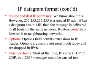 IP datagram format (cont’d)
• Source and dest IP addresses: We know about this.
However, 255.255.255.255 is a special IP add. When
a datagram has this IP, then the message is delivered
to all hosts on the same network. Routers could also
forward it to neighbouring networks.
• Options: Options field permits extensions to IP
header. Options are simply not used much today and
are dropped in IPv6.
• Data (payload): Most of the time, IP carries TCP or
UDP, but ICMP messages could be carried too.
 