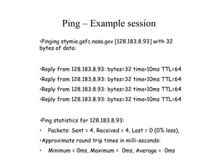 •Pinging stymie.gsfc.nasa.gov [128.183.8.93] with 32
bytes of data:
•Reply from 128.183.8.93: bytes=32 time<10ms TTL=64
•Reply from 128.183.8.93: bytes=32 time<10ms TTL=64
•Reply from 128.183.8.93: bytes=32 time<10ms TTL=64
•Reply from 128.183.8.93: bytes=32 time<10ms TTL=64
•Ping statistics for 128.183.8.93:
• Packets: Sent = 4, Received = 4, Lost = 0 (0% loss),
•Approximate round trip times in milli-seconds:
• Minimum = 0ms, Maximum = 0ms, Average = 0ms
Ping – Example session
 