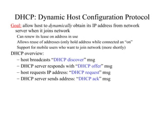 DHCP: Dynamic Host Configuration Protocol
Goal: allow host to dynamically obtain its IP address from network
server when it joins network
Can renew its lease on address in use
Allows reuse of addresses (only hold address while connected an “on”
Support for mobile users who want to join network (more shortly)
DHCP overview:
– host broadcasts “DHCP discover” msg
– DHCP server responds with “DHCP offer” msg
– host requests IP address: “DHCP request” msg
– DHCP server sends address: “DHCP ack” msg
 