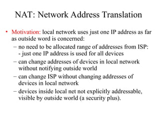 NAT: Network Address Translation
• Motivation: local network uses just one IP address as far
as outside word is concerned:
– no need to be allocated range of addresses from ISP:
- just one IP address is used for all devices
– can change addresses of devices in local network
without notifying outside world
– can change ISP without changing addresses of
devices in local network
– devices inside local net not explicitly addressable,
visible by outside world (a security plus).
 