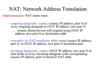 NAT: Network Address Translation
Implementation: NAT router must:
– outgoing datagrams: replace (source IP address, port #) of
every outgoing datagram to (NAT IP address, new port #)
. . . remote clients/servers will respond using (NAT IP
address, new port #) as destination addr.
– remember (in NAT translation table) every (source IP address,
port #) to (NAT IP address, new port #) translation pair
– incoming datagrams: replace (NAT IP address, new port #) in
dest fields of every incoming datagram with corresponding
(source IP address, port #) stored in NAT table
 