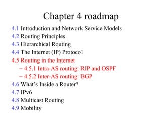 Chapter 4 roadmap
4.1 Introduction and Network Service Models
4.2 Routing Principles
4.3 Hierarchical Routing
4.4 The Internet (IP) Protocol
4.5 Routing in the Internet
– 4.5.1 Intra-AS routing: RIP and OSPF
– 4.5.2 Inter-AS routing: BGP
4.6 What’s Inside a Router?
4.7 IPv6
4.8 Multicast Routing
4.9 Mobility
 