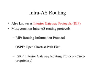 Intra-AS Routing
• Also known as Interior Gateway Protocols (IGP)
• Most common Intra-AS routing protocols:
– RIP: Routing Information Protocol
– OSPF: Open Shortest Path First
– IGRP: Interior Gateway Routing Protocol (Cisco
proprietary)
 