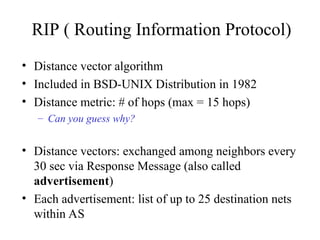 RIP ( Routing Information Protocol)
• Distance vector algorithm
• Included in BSD-UNIX Distribution in 1982
• Distance metric: # of hops (max = 15 hops)
– Can you guess why?
• Distance vectors: exchanged among neighbors every
30 sec via Response Message (also called
advertisement)
• Each advertisement: list of up to 25 destination nets
within AS
 